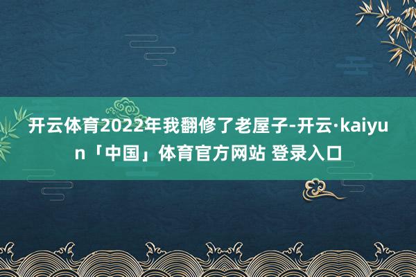 开云体育2022年我翻修了老屋子-开云·kaiyun「中国」体育官方网站 登录入口