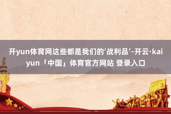 开yun体育网这些都是我们的‘战利品’-开云·kaiyun「中国」体育官方网站 登录入口