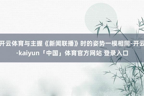 开云体育与主握《新闻联播》时的姿势一模相同-开云·kaiyun「中国」体育官方网站 登录入口