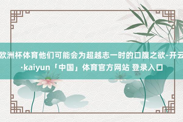 欧洲杯体育他们可能会为超越志一时的口腹之欲-开云·kaiyun「中国」体育官方网站 登录入口