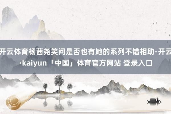 开云体育杨茜尧笑问是否也有她的系列不错相助-开云·kaiyun「中国」体育官方网站 登录入口