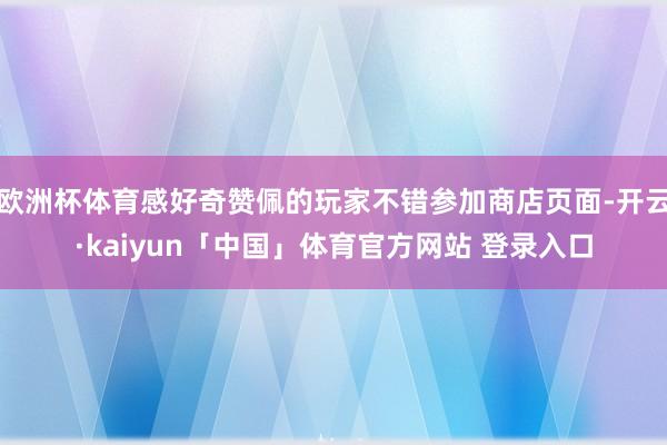 欧洲杯体育感好奇赞佩的玩家不错参加商店页面-开云·kaiyun「中国」体育官方网站 登录入口