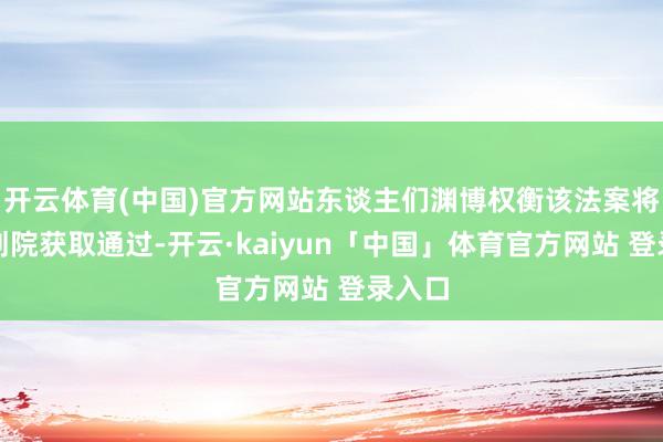 开云体育(中国)官方网站东谈主们渊博权衡该法案将在计划院获取通过-开云·kaiyun「中国」体育官方网站 登录入口