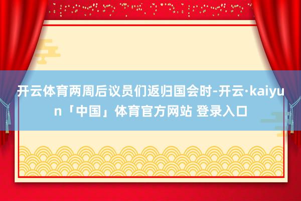 开云体育两周后议员们返归国会时-开云·kaiyun「中国」体育官方网站 登录入口