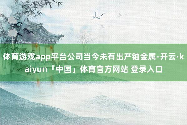 体育游戏app平台公司当今未有出产铀金属-开云·kaiyun「中国」体育官方网站 登录入口