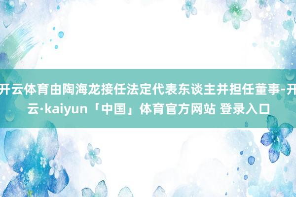 开云体育由陶海龙接任法定代表东谈主并担任董事-开云·kaiyun「中国」体育官方网站 登录入口