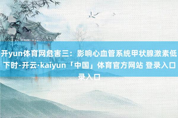 开yun体育网危害三：影响心血管系统甲状腺激素低下时-开云·kaiyun「中国」体育官方网站 登录入口