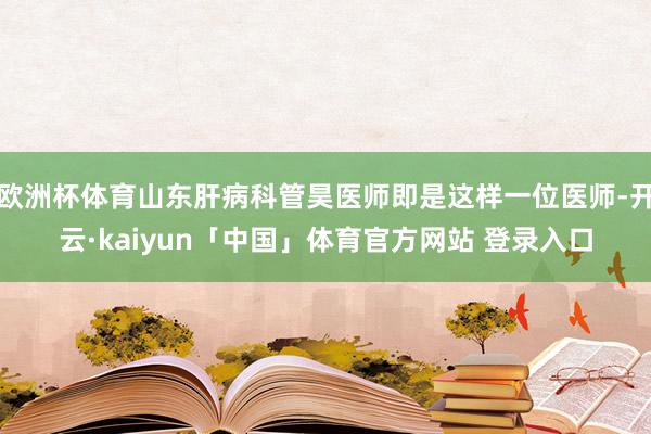 欧洲杯体育山东肝病科管昊医师即是这样一位医师-开云·kaiyun「中国」体育官方网站 登录入口