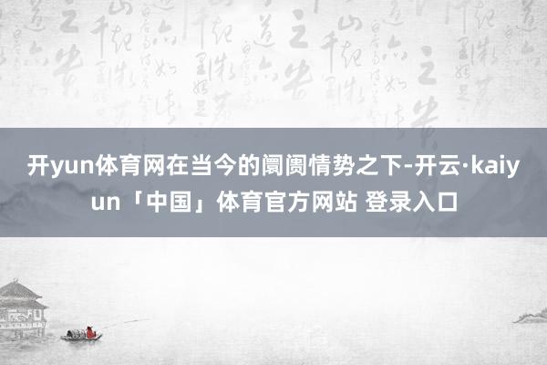 开yun体育网在当今的阛阓情势之下-开云·kaiyun「中国」体育官方网站 登录入口