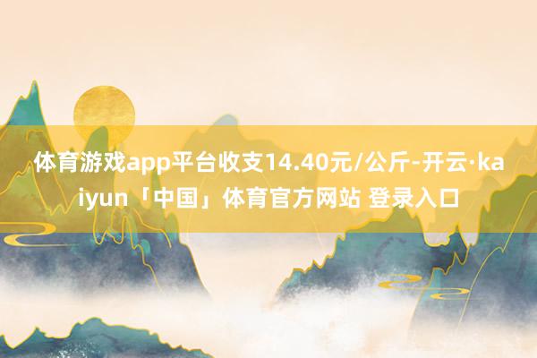 体育游戏app平台收支14.40元/公斤-开云·kaiyun「中国」体育官方网站 登录入口