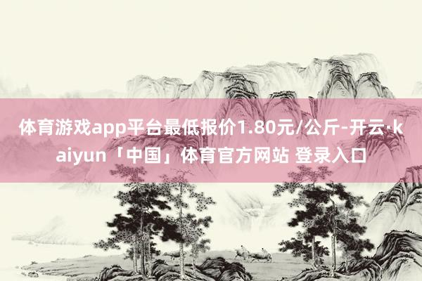 体育游戏app平台最低报价1.80元/公斤-开云·kaiyun「中国」体育官方网站 登录入口